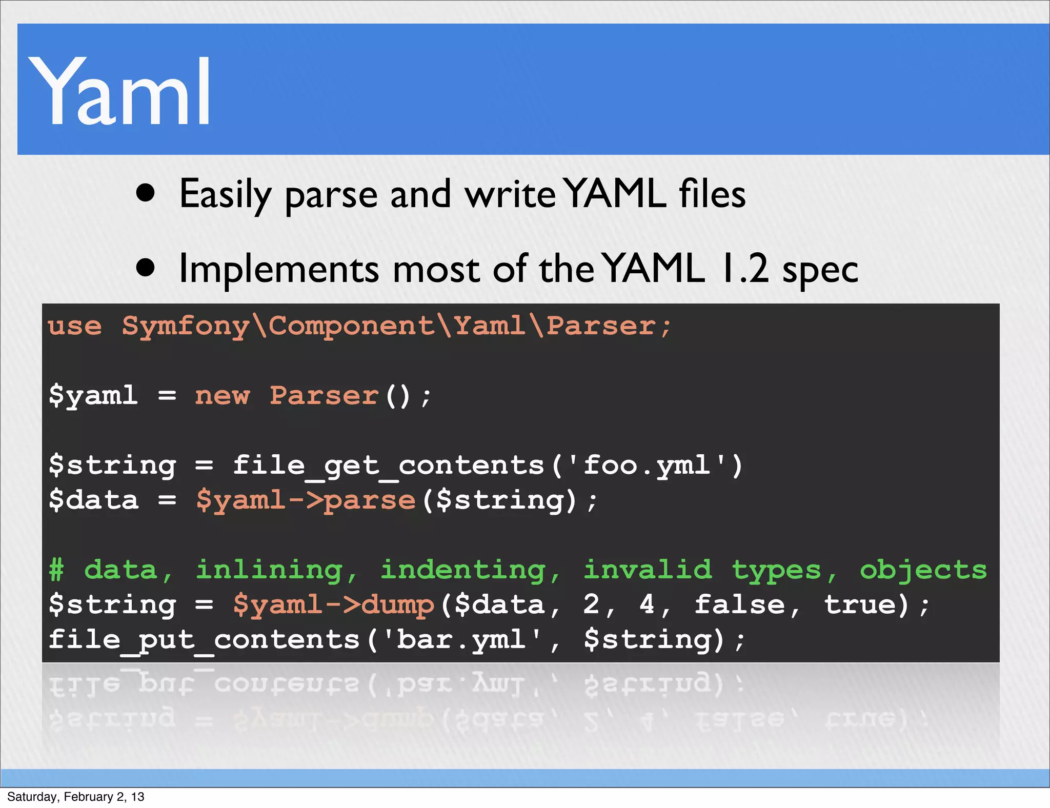 Yaml
                     • Easily parse and write YAML ﬁles
                     • Implements most of the YAML 1.2 spec
      use SymfonyComponentYamlParser;

      $yaml = new Parser();

      $string = file_get_contents('foo.yml')
      $data = $yaml->parse($string);

      # data, inlining, indenting, invalid types, objects
      $string = $yaml->dump($data, 2, 4, false, true);
      file_put_contents('bar.yml', $string);



Saturday, February 2, 13
 