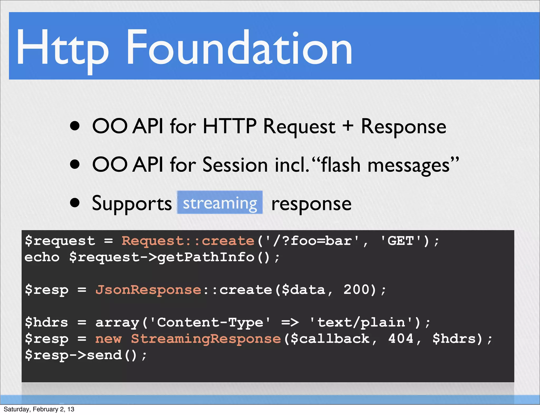 Http Foundation
                     • OO API for HTTP Request + Response
                     • OO API for Session incl. “ﬂash messages”
                     • Supports streaming response
       $request = Request::create('/?foo=bar', 'GET');
       echo $request->getPathInfo();

       $resp = JsonResponse::create($data, 200);

       $hdrs = array('Content-Type' => 'text/plain');
       $resp = new StreamingResponse($callback, 404, $hdrs);
       $resp->send();


Saturday, February 2, 13
 