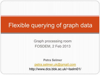 Flexible querying of graph data

          Graph processing room
          FOSDEM, 2 Feb 2013


                Petra Selmer
           petra.selmer.uk@gmail.com
       http://www.dcs.bbk.ac.uk/~lselm01/
 