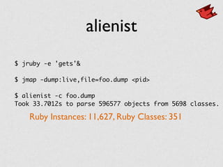 alienist
$ jruby -e 'gets'&
$ jmap -dump:live,file=foo.dump <pid>
$ alienist -c foo.dump
Took 33.7012s to parse 596577 objects from 5698 classes.
Ruby Instances: 11,627, Ruby Classes: 351
 