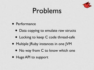 Problems
• Performance
• Data copying to emulate raw structs
• Locking to keep C code thread-safe
• Multiple JRuby instances in one JVM
• No way from C to know which one
• Huge API to support
 