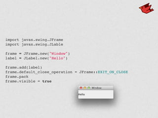 import javax.swing.JFrame
import javax.swing.JLable
frame = JFrame.new("Window")
label = JLabel.new("Hello")
frame.add(label)
frame.default_close_operation = JFrame::EXIT_ON_CLOSE
frame.pack
frame.visible = true
 