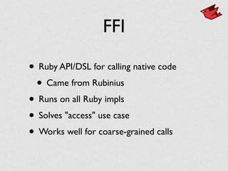 FFI
• Ruby API/DSL for calling native code
• Came from Rubinius
• Runs on all Ruby impls
• Solves "access" use case
• Works well for coarse-grained calls
 