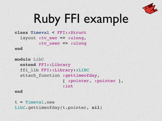 Ruby FFI example
class Timeval < FFI::Struct
  layout :tv_sec => :ulong,
:tv_usec => :ulong
end
module LibC
  extend FFI::Library
  ffi_lib FFI::Library::LIBC
  attach_function :gettimeofday,
[ :pointer, :pointer ],
:int
end
t = Timeval.new
LibC.gettimeofday(t.pointer, nil)
 