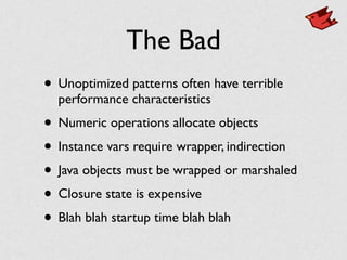 The Bad
• Unoptimized patterns often have terrible
performance characteristics
• Numeric operations allocate objects
• Instance vars require wrapper, indirection
• Java objects must be wrapped or marshaled
• Closure state is expensive
• Blah blah startup time blah blah
 