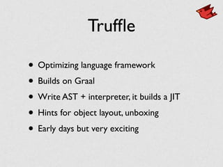 Trufﬂe
• Optimizing language framework
• Builds on Graal
• Write AST + interpreter, it builds a JIT
• Hints for object layout, unboxing
• Early days but very exciting
 