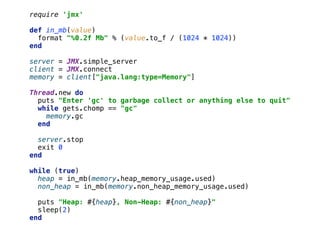 require 'jmx' 
 
def in_mb(value) 
format "%0.2f Mb" % (value.to_f / (1024 * 1024)) 
end 
 
server = JMX.simple_server 
client = JMX.connect 
memory = client["java.lang:type=Memory"] 
 
Thread.new do 
puts "Enter 'gc' to garbage collect or anything else to quit" 
while gets.chomp == "gc" 
memory.gc 
end 
 
server.stop 
exit 0 
end 
 
while (true) 
heap = in_mb(memory.heap_memory_usage.used) 
non_heap = in_mb(memory.non_heap_memory_usage.used) 
 
puts "Heap: #{heap}, Non-Heap: #{non_heap}" 
sleep(2) 
end
 