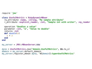 require 'jmx' 
 
class UsefulMetrics < RubyDynamicMBean 
rw_attribute :name, :string, "My sample attribute" 
r_attribute :explicit_reader, :int, "Sample int with writer", :my_reader 
 
operation "Doubles a value" 
parameter :int, "a", "Value to double" 
returns :int 
def double(a) 
a + a 
end 
end 
 
my_server = JMX::MBeanServer.new 
 
dyna = UsefulMetrics.new("domain.UsefulMetrics", $$.to_s) 
domain = my_server.default_domain 
my_server.register_mbean dyna, "#{domain}:type=UsefulMetrics"
 