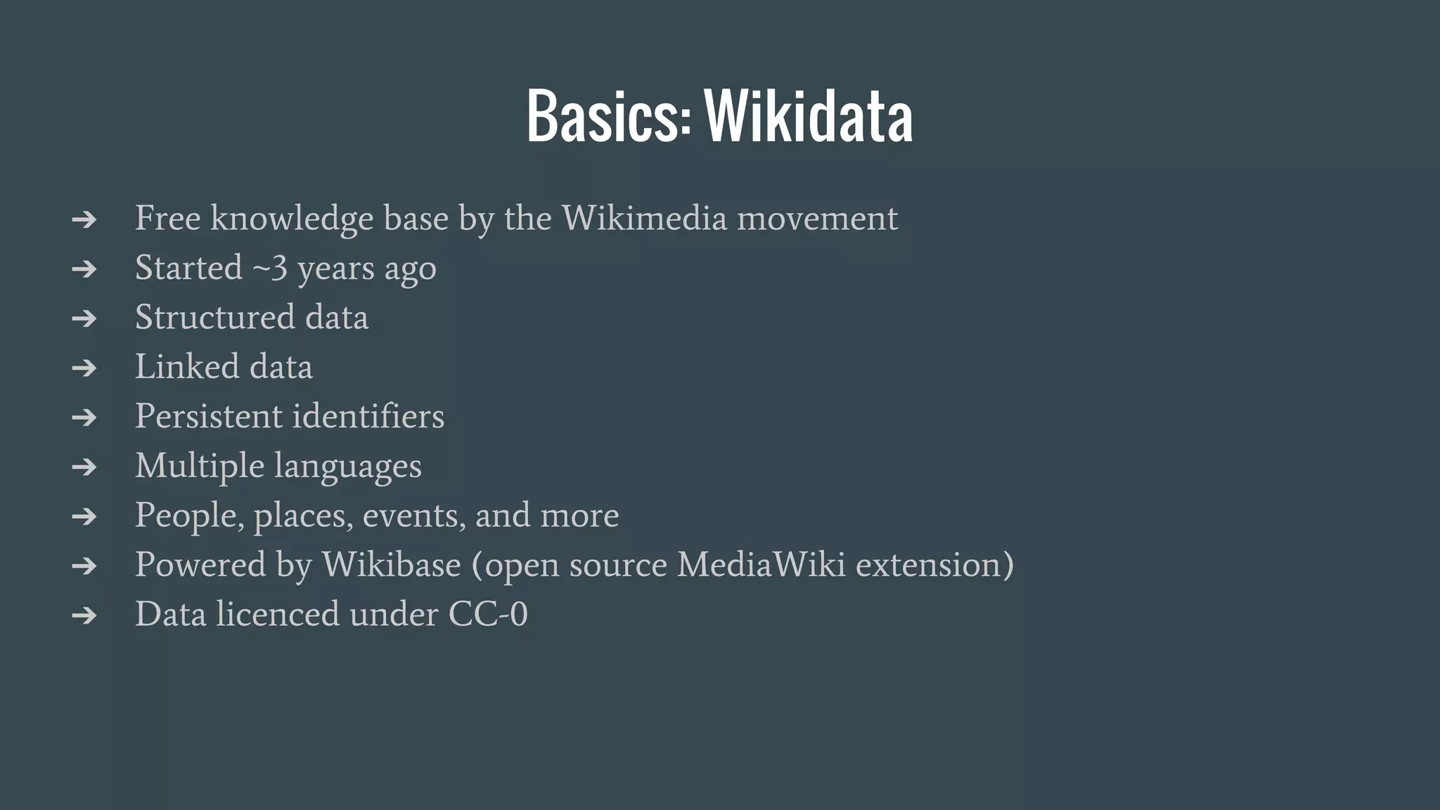 Basics: Wikidata
➔ Free knowledge base by the Wikimedia movement
➔ Started ~3 years ago
➔ Structured data
➔ Linked data
➔ Persistent identifiers
➔ Multiple languages
➔ People, places, events, and more
➔ Powered by Wikibase (open source MediaWiki extension)
➔ Data licenced under CC-0
 
