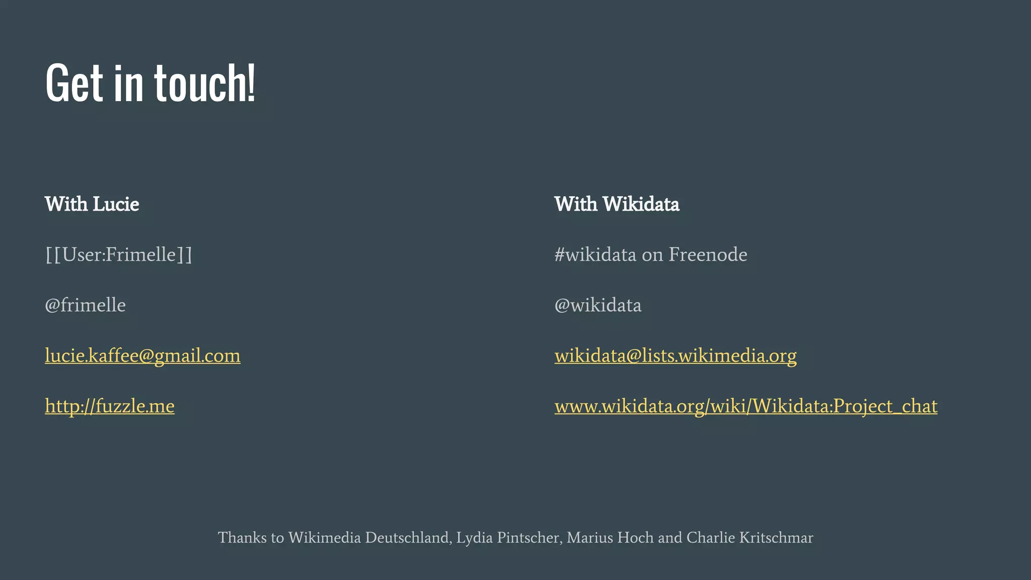Get in touch!
With Lucie
[[User:Frimelle]]
@frimelle
lucie.kaffee@gmail.com
http://fuzzle.me
With Wikidata
#wikidata on Freenode
@wikidata
wikidata@lists.wikimedia.org
www.wikidata.org/wiki/Wikidata:Project_chat
Thanks to Wikimedia Deutschland, Lydia Pintscher, Marius Hoch and Charlie Kritschmar
 