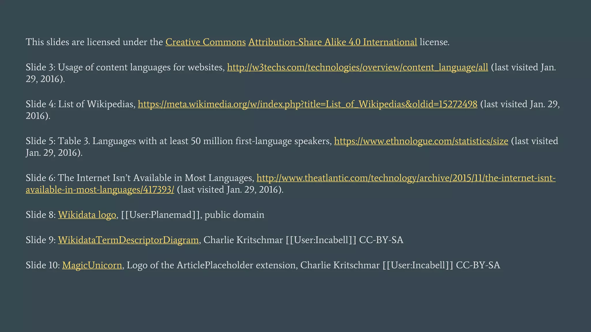 This slides are licensed under the Creative Commons Attribution-Share Alike 4.0 International license.
Slide 3: Usage of content languages for websites, http://w3techs.com/technologies/overview/content_language/all (last visited Jan.
29, 2016).
Slide 4: List of Wikipedias, https://meta.wikimedia.org/w/index.php?title=List_of_Wikipedias&oldid=15272498 (last visited Jan. 29,
2016).
Slide 5: Table 3. Languages with at least 50 million first-language speakers, https://www.ethnologue.com/statistics/size (last visited
Jan. 29, 2016).
Slide 6: The Internet Isn’t Available in Most Languages, http://www.theatlantic.com/technology/archive/2015/11/the-internet-isnt-
available-in-most-languages/417393/ (last visited Jan. 29, 2016).
Slide 8: Wikidata logo, [[User:Planemad]], public domain
Slide 9: WikidataTermDescriptorDiagram, Charlie Kritschmar [[User:Incabell]] CC-BY-SA
Slide 10: MagicUnicorn, Logo of the ArticlePlaceholder extension, Charlie Kritschmar [[User:Incabell]] CC-BY-SA
 