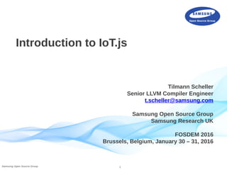 1Samsung Open Source Group
Introduction to IoT.js
Tilmann Scheller
Senior LLVM Compiler Engineer
t.scheller@samsung.com
Samsung Open Source Group
Samsung Research UK
FOSDEM 2016
Brussels, Belgium, January 30 – 31, 2016
 