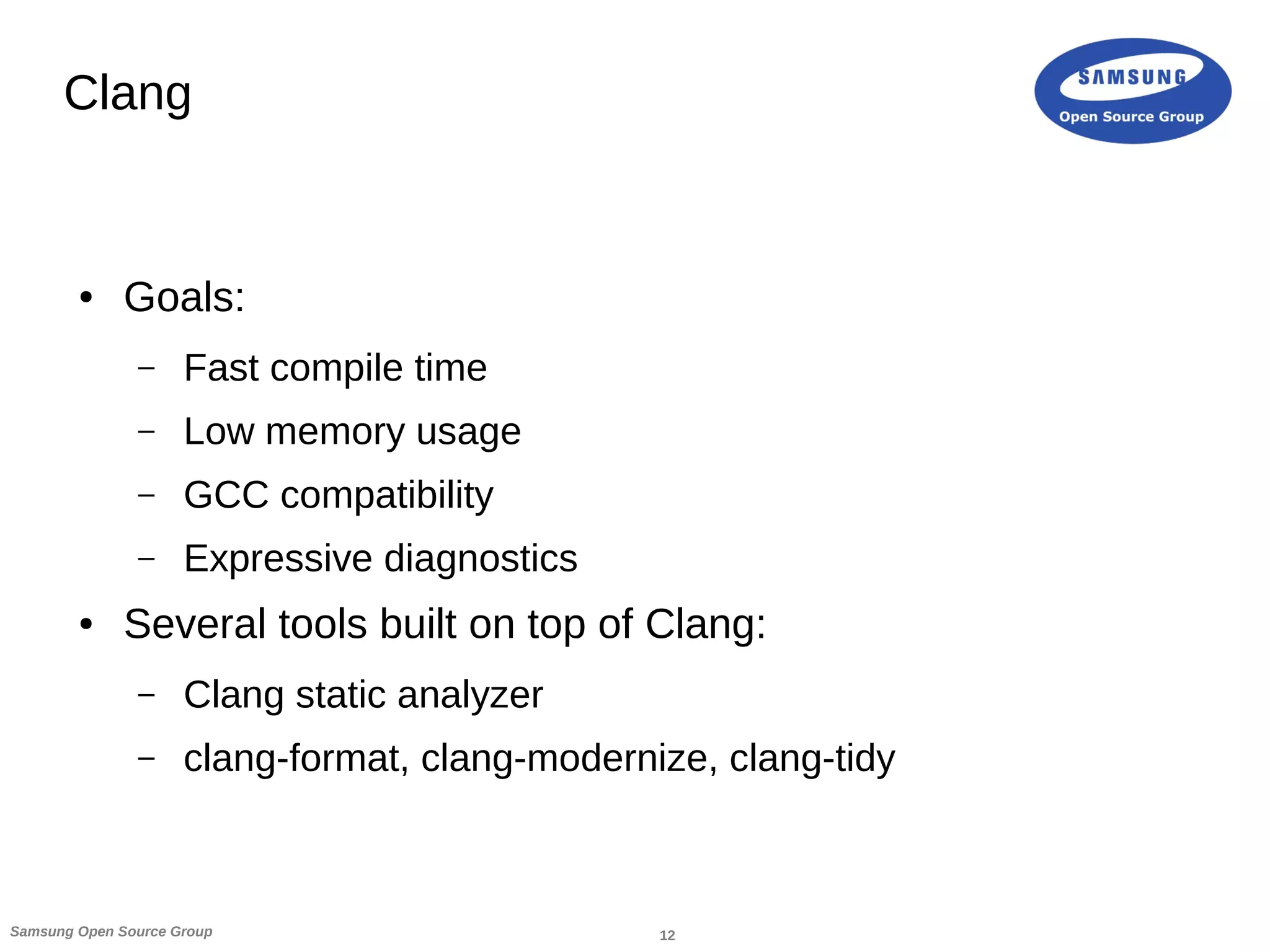 12Samsung Open Source Group
Clang
● Goals:
– Fast compile time
– Low memory usage
– GCC compatibility
– Expressive diagnostics
● Several tools built on top of Clang:
– Clang static analyzer
– clang-format, clang-modernize, clang-tidy
 