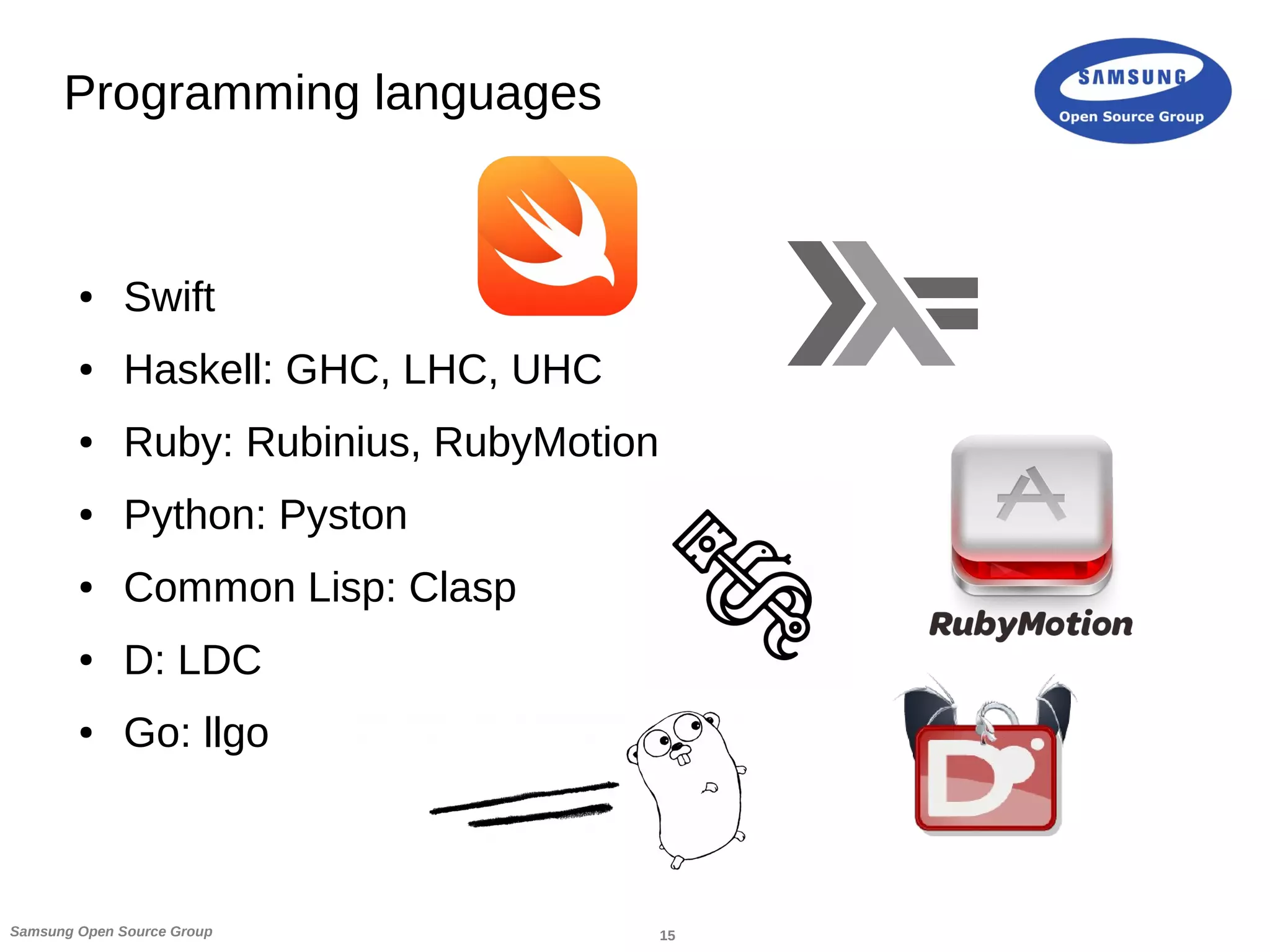 15Samsung Open Source Group
Programming languages
● Swift
● Haskell: GHC, LHC, UHC
● Ruby: Rubinius, RubyMotion
● Python: Pyston
● Common Lisp: Clasp
● D: LDC
● Go: llgo
 