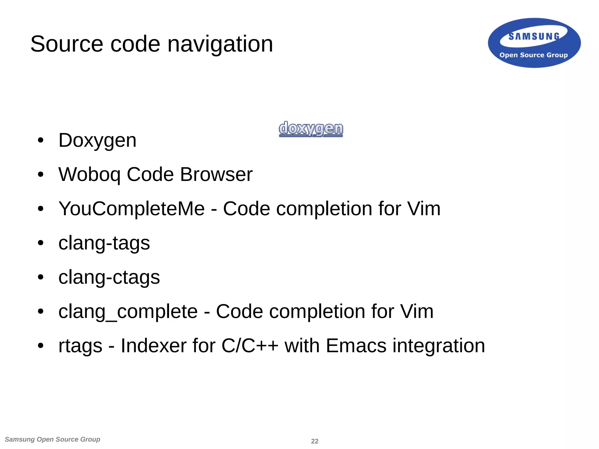22Samsung Open Source Group
Source code navigation
● Doxygen
● Woboq Code Browser
● YouCompleteMe - Code completion for Vim
● clang-tags
● clang-ctags
● clang_complete - Code completion for Vim
● rtags - Indexer for C/C++ with Emacs integration
 