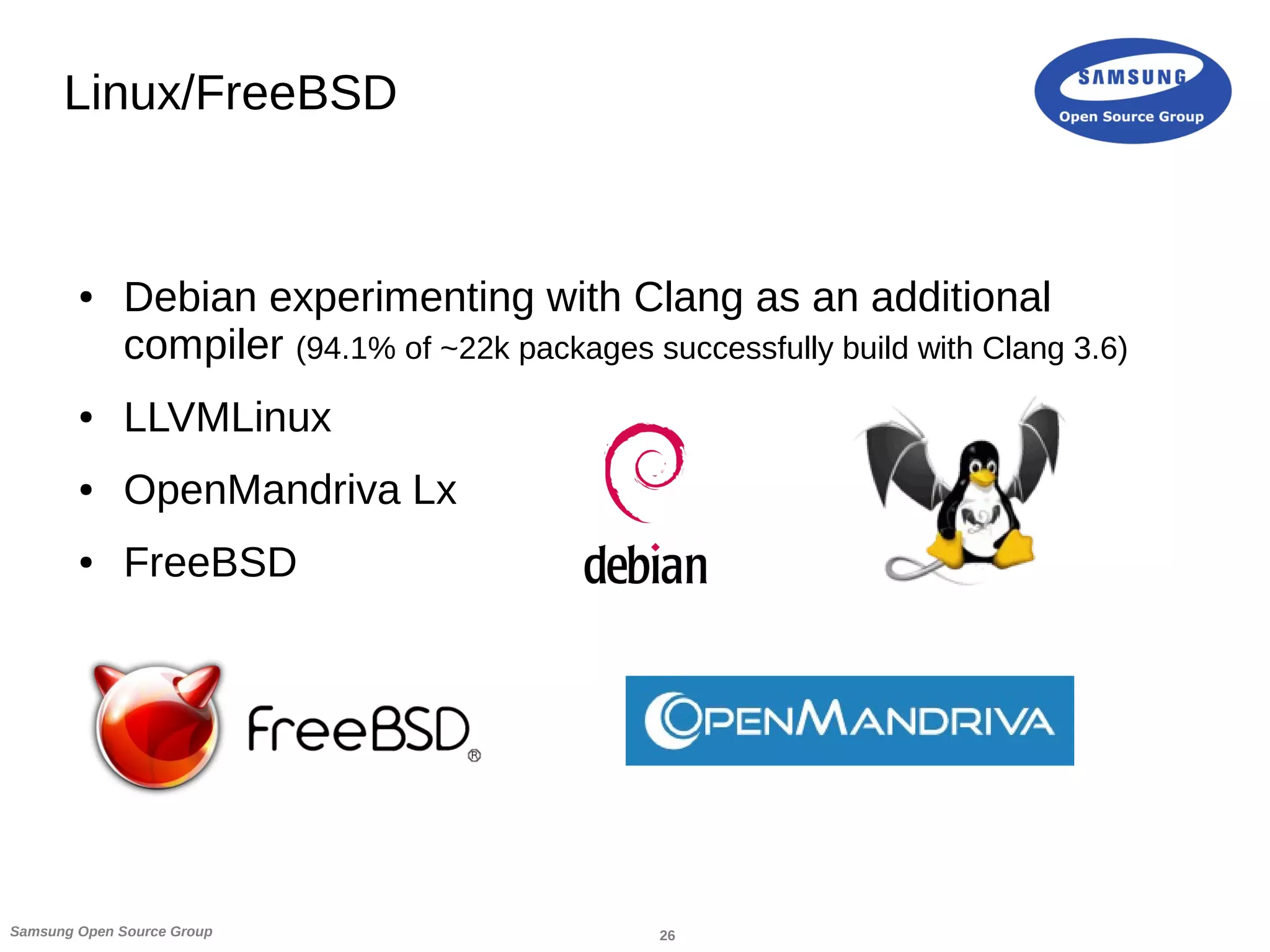 26Samsung Open Source Group
Linux/FreeBSD
● Debian experimenting with Clang as an additional
compiler (94.1% of ~22k packages successfully build with Clang 3.6)
● LLVMLinux
● OpenMandriva Lx
● FreeBSD
 