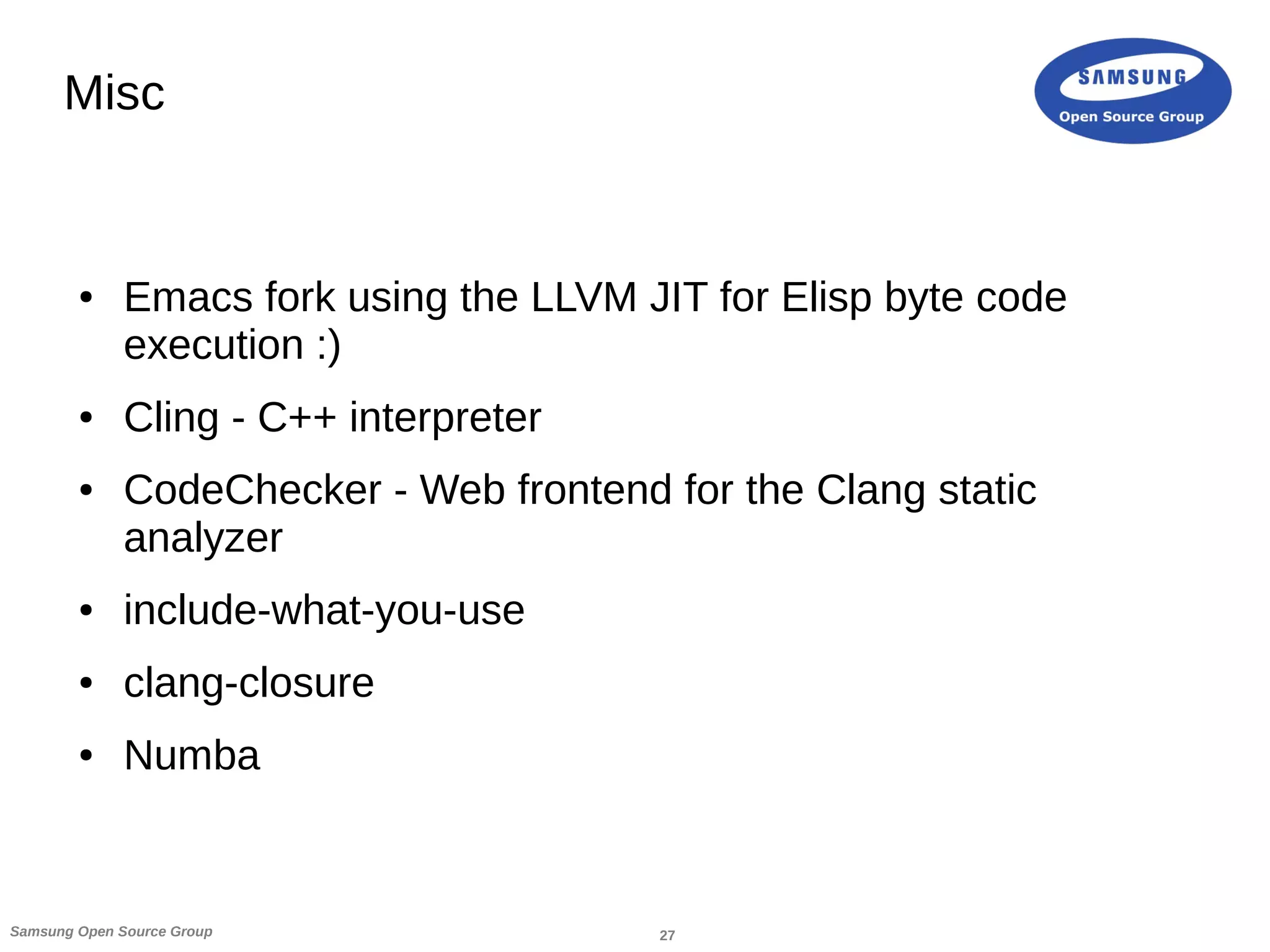 27Samsung Open Source Group
Misc
● Emacs fork using the LLVM JIT for Elisp byte code
execution :)
● Cling - C++ interpreter
● CodeChecker - Web frontend for the Clang static
analyzer
● include-what-you-use
● clang-closure
● Numba
 