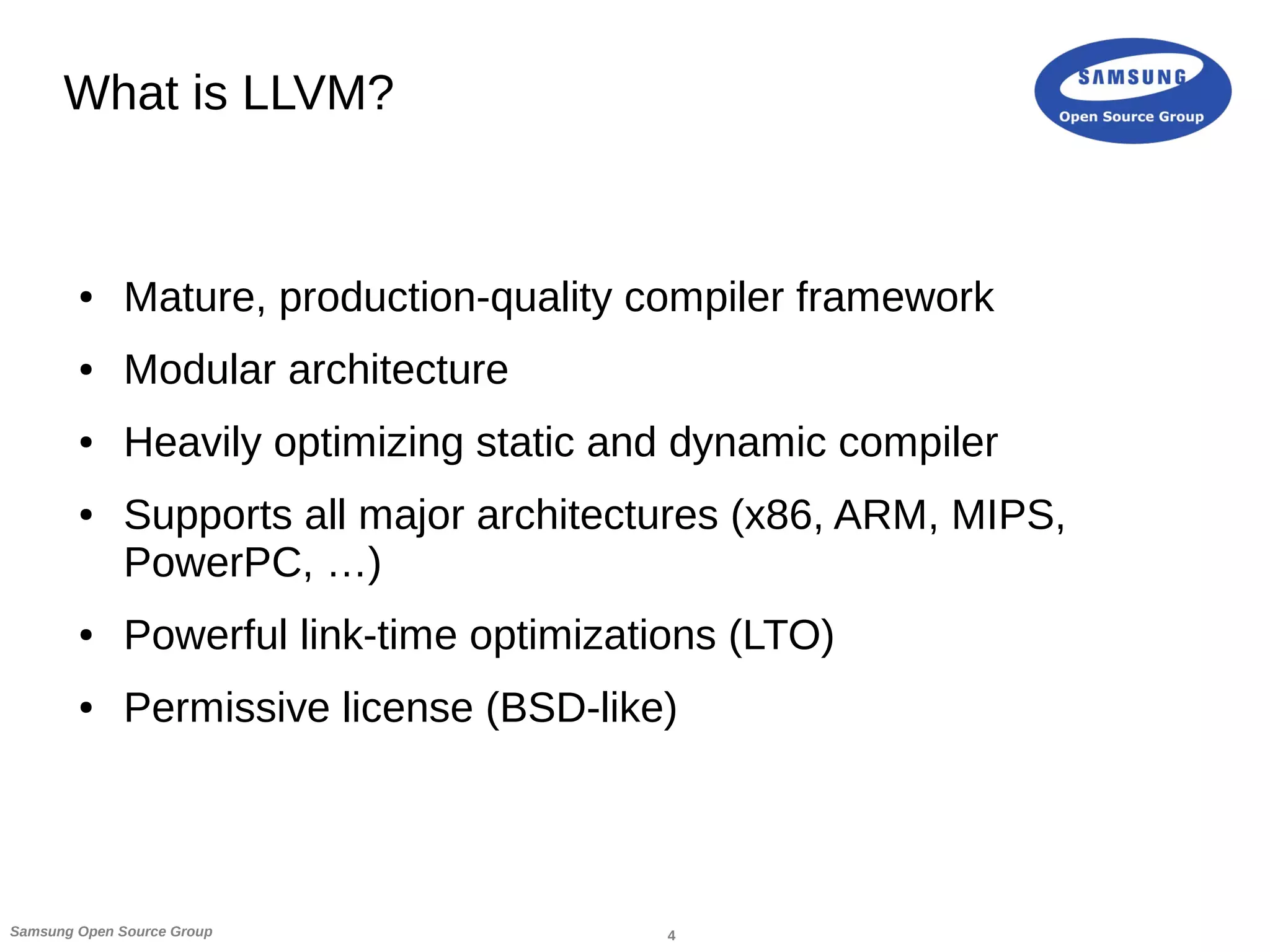 4Samsung Open Source Group
What is LLVM?
● Mature, production-quality compiler framework
● Modular architecture
● Heavily optimizing static and dynamic compiler
● Supports all major architectures (x86, ARM, MIPS,
PowerPC, …)
● Powerful link-time optimizations (LTO)
● Permissive license (BSD-like)
 