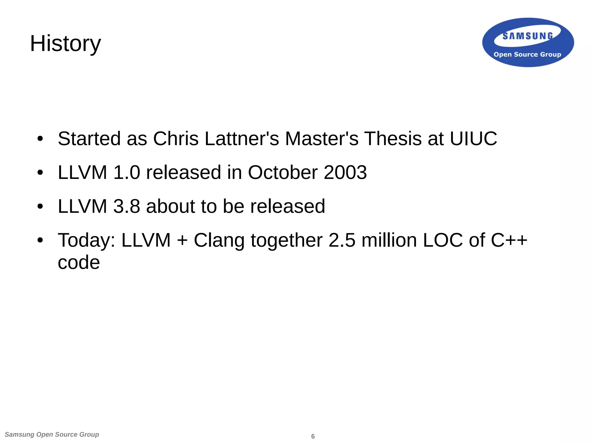 6Samsung Open Source Group
History
● Started as Chris Lattner's Master's Thesis at UIUC
● LLVM 1.0 released in October 2003
● LLVM 3.8 about to be released
● Today: LLVM + Clang together 2.5 million LOC of C++
code
 