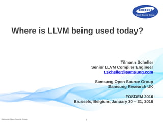 1Samsung Open Source Group
Where is LLVM being used today?
Tilmann Scheller
Senior LLVM Compiler Engineer
t.scheller@samsung.com
Samsung Open Source Group
Samsung Research UK
FOSDEM 2016
Brussels, Belgium, January 30 – 31, 2016
 