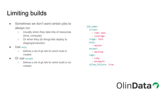 Limiting builds
● Sometimes we don’t want certain jobs to
always run
○ Usually when they take lots of resources
(time, compute)
○ Or when they do things like deploy to
staging/production
● Use only
○ Defines a list of git refs for which build is
created
● Or use except
○ Defines a list of git refs for which build is not
created
job_name:
script:
- rake spec
- coverage
stage: test
only:
- master
except:
- develop
tags:
- ruby
- postgres
allow_failure: true
 