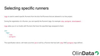 Selecting specific runners
tags is used to select specific Runners from the list of all Runners that are allowed to run this project.
During the registration of a Runner, you can specify the Runner's tags, for example ruby, postgres, development.
tags allow you to run builds with Runners that have the specified tags assigned to them:
job:
tags:
- ruby
- postgres
The specification above, will make sure that job is built by a Runner that has both ruby AND postgres tags defined.
 