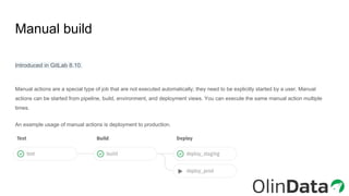 Manual build
Introduced in GitLab 8.10.
Manual actions are a special type of job that are not executed automatically; they need to be explicitly started by a user. Manual
actions can be started from pipeline, build, environment, and deployment views. You can execute the same manual action multiple
times.
An example usage of manual actions is deployment to production.
 