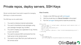 GitLab currently doesn't have built-in support for managing
SSH keys in a build environment.
The SSH keys can be useful when:
1. You want to checkout internal submodules
2. You want to download private packages using
your package manager (eg. bundler)
3. You want to deploy your application to eg. Heroku
or your own server
4. You want to execute SSH commands from the
build server to the remote server
5. You want to rsync files from your build server to
the remote server
Private repos, deploy servers, SSH Keys
How it works
1. Create a new SSH key pair with ssh-keygen
2. Add the private key as a Secret Variable to the project
3. Run the ssh-agent during build to load the private key.
before_script:
- 'which ssh-agent || ( apt-get update -y && apt-get install openssh-client -y )'
- eval $(ssh-agent -s)
- ssh-add <(echo "$SSH_PRIVATE_KEY")
- mkdir -p ~/.ssh
- '[[ -f /.dockerenv ]] && echo -e "Host *ntStrictHostKeyChecking nonn" >
~/.ssh/config'
Test SSH:
script:
- ssh git@gitlab.com
- git clone git@gitlab.com:gitlab-examples/ssh-private-key.git
 