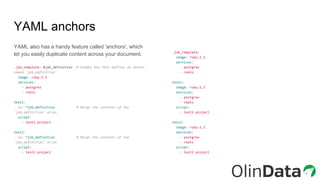 YAML anchors
YAML also has a handy feature called 'anchors', which
let you easily duplicate content across your document.
.job_template: &job_definition # Hidden key that defines an anchor
named 'job_definition'
image: ruby:2.1
services:
- postgres
- redis
test1:
<<: *job_definition # Merge the contents of the
'job_definition' alias
script:
- test1 project
test2:
<<: *job_definition # Merge the contents of the
'job_definition' alias
script:
- test2 project
.job_template:
image: ruby:2.1
services:
- postgres
- redis
test1:
image: ruby:2.1
services:
- postgres
- redis
script:
- test1 project
test2:
image: ruby:2.1
services:
- postgres
- redis
script:
- test2 project
 