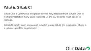 What is GitLab CI
Gitlab CI is a Continuous Integration service fully integrated with GitLab. Due to
it’s tight integration many tasks related to CI and CD become much easier to
manage.
GitLab CI is fully open source and included in any GitLab CE installation. Check in
a .gitlab-ci.yaml file to get started :)
 