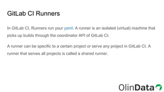 GitLab CI Runners
In GitLab CI, Runners run your yaml. A runner is an isolated (virtual) machine that
picks up builds through the coordinator API of GitLab CI.
A runner can be specific to a certain project or serve any project in GitLab CI. A
runner that serves all projects is called a shared runner.
 