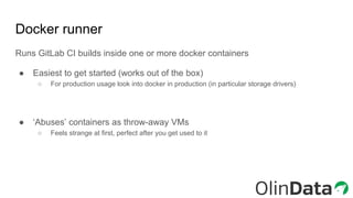 Docker runner
Runs GitLab CI builds inside one or more docker containers
● Easiest to get started (works out of the box)
○ For production usage look into docker in production (in particular storage drivers)
● ‘Abuses’ containers as throw-away VMs
○ Feels strange at first, perfect after you get used to it
 