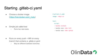 Starting .gitlab-ci.yaml
#.gitlab-ci.yaml
image: ruby:2.2
test:
script:
- bundle install
- bundle exec rake lint
- bundle exec rake syntax
● Choose a docker image
(https://hub.docker.com/_/ruby)
● Simple job called test
○ Runs two rake tasks
● Runs on every push + MR on every
branch that contains a .gitlab-ci.yaml
○ May be different between branches
 