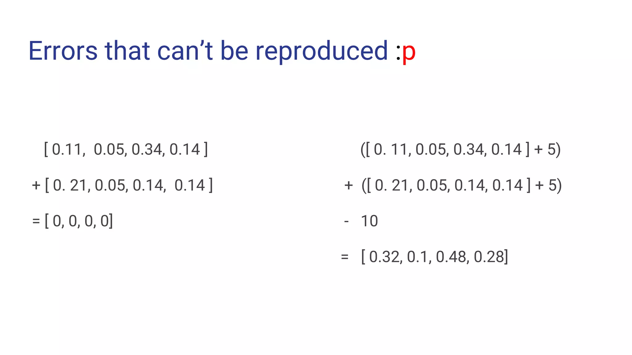 Errors that can’t be reproduced :p
[ 0.11, 0.05, 0.34, 0.14 ]
+ [ 0. 21, 0.05, 0.14, 0.14 ]
= [ 0, 0, 0, 0]
([ 0. 11, 0.05, 0.34, 0.14 ] + 5)
+ ([ 0. 21, 0.05, 0.14, 0.14 ] + 5)
- 10
= [ 0.32, 0.1, 0.48, 0.28]
 