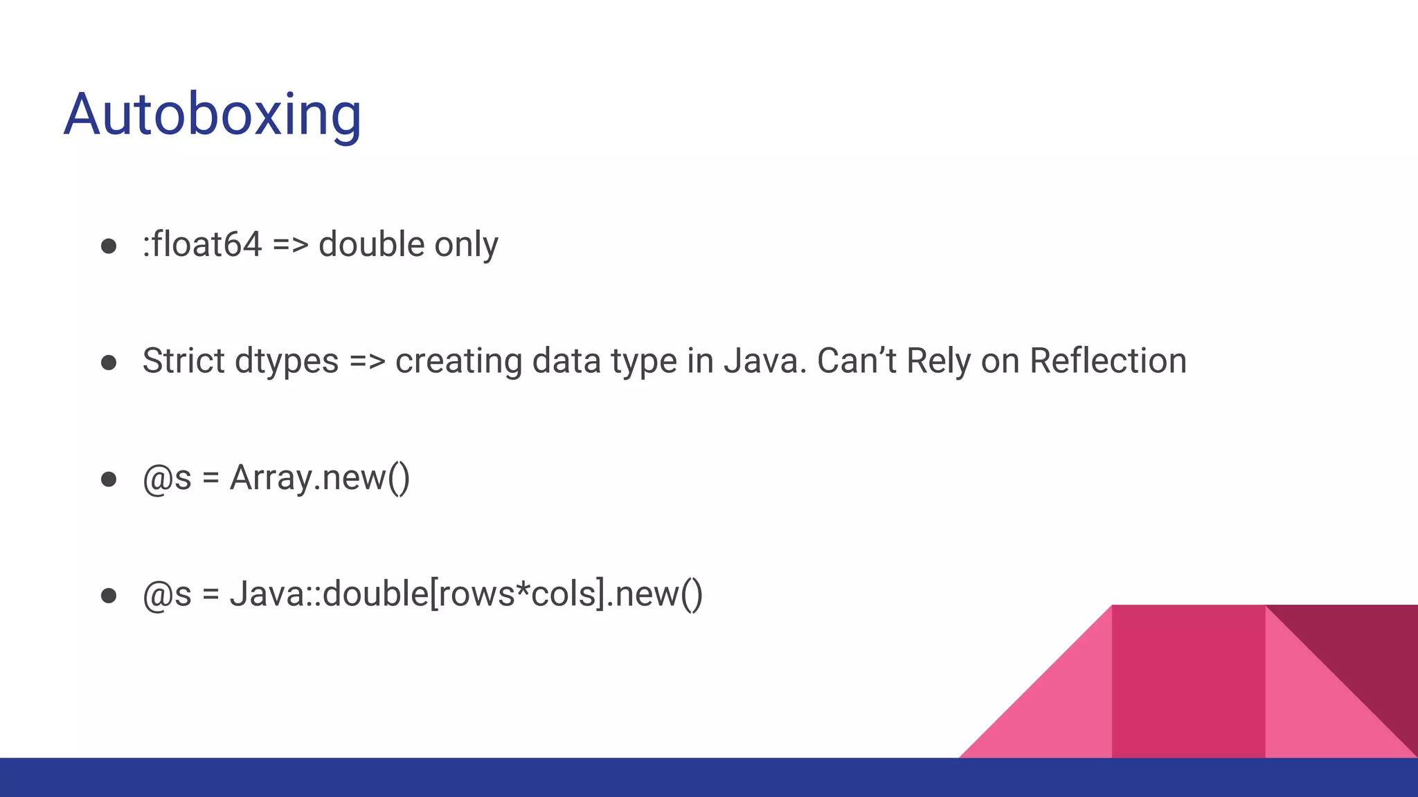 Autoboxing
● :float64 => double only
● Strict dtypes => creating data type in Java. Can’t Rely on Reflection
● @s = Array.new()
● @s = Java::double[rows*cols].new()
 