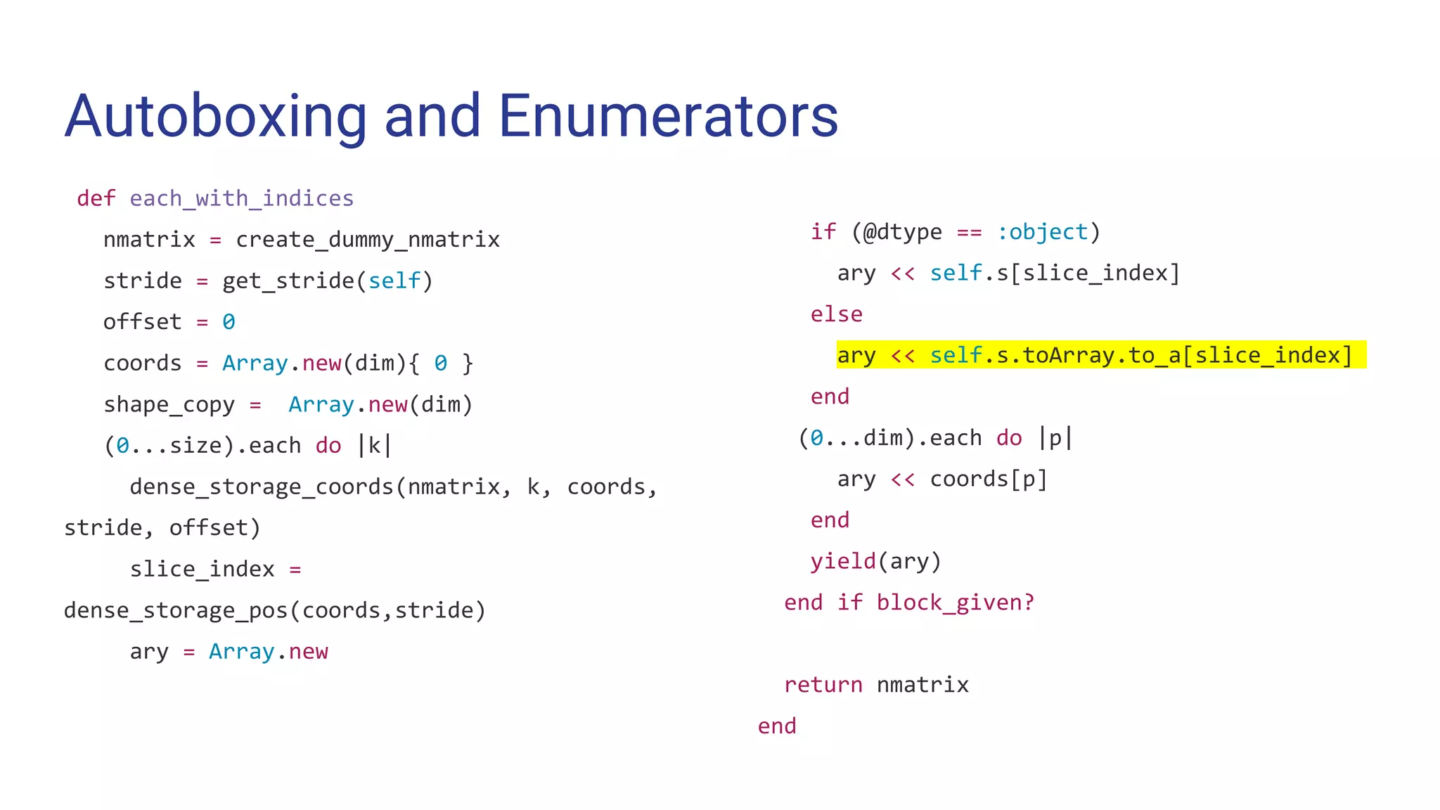 Autoboxing and Enumerators
def each_with_indices
nmatrix = create_dummy_nmatrix
stride = get_stride(self)
offset = 0
coords = Array.new(dim){ 0 }
shape_copy = Array.new(dim)
(0...size).each do |k|
dense_storage_coords(nmatrix, k, coords,
stride, offset)
slice_index =
dense_storage_pos(coords,stride)
ary = Array.new
if (@dtype == :object)
ary << self.s[slice_index]
else
ary << self.s.toArray.to_a[slice_index]
end
(0...dim).each do |p|
ary << coords[p]
end
yield(ary)
end if block_given?
return nmatrix
end
 