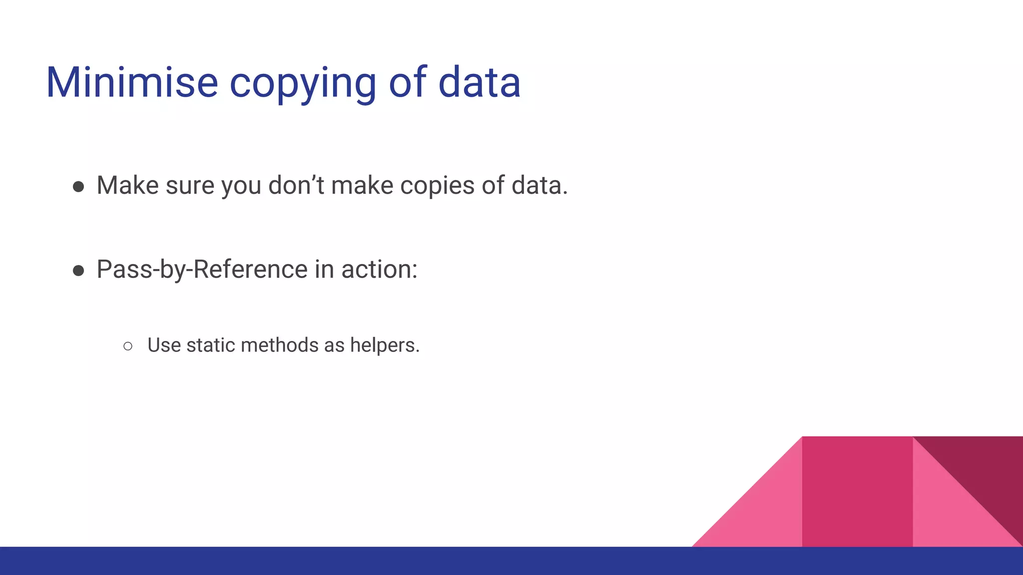 Minimise copying of data
● Make sure you don’t make copies of data.
● Pass-by-Reference in action:
○ Use static methods as helpers.
 