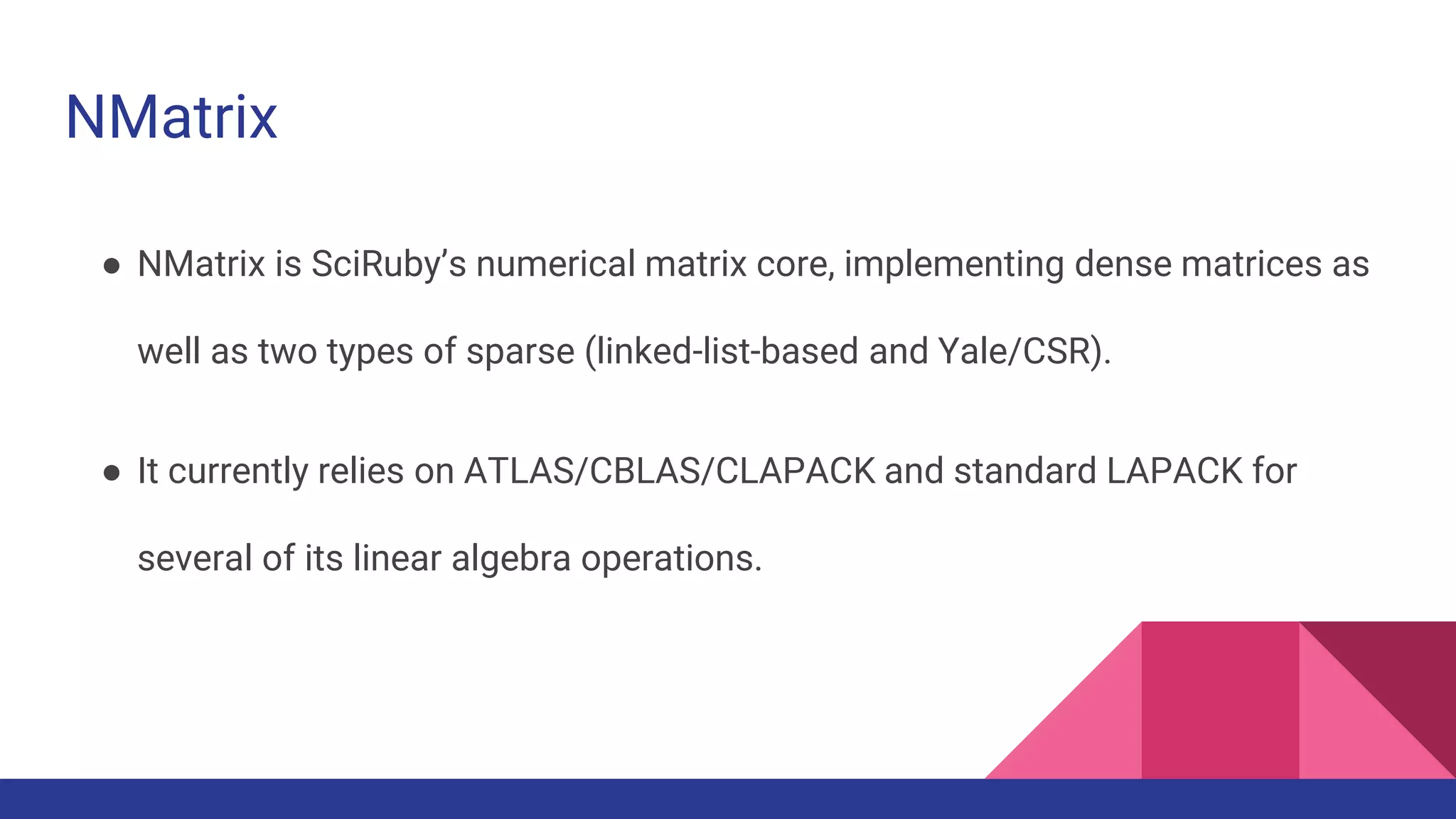 NMatrix
● NMatrix is SciRuby’s numerical matrix core, implementing dense matrices as
well as two types of sparse (linked-list-based and Yale/CSR).
● It currently relies on ATLAS/CBLAS/CLAPACK and standard LAPACK for
several of its linear algebra operations.
 