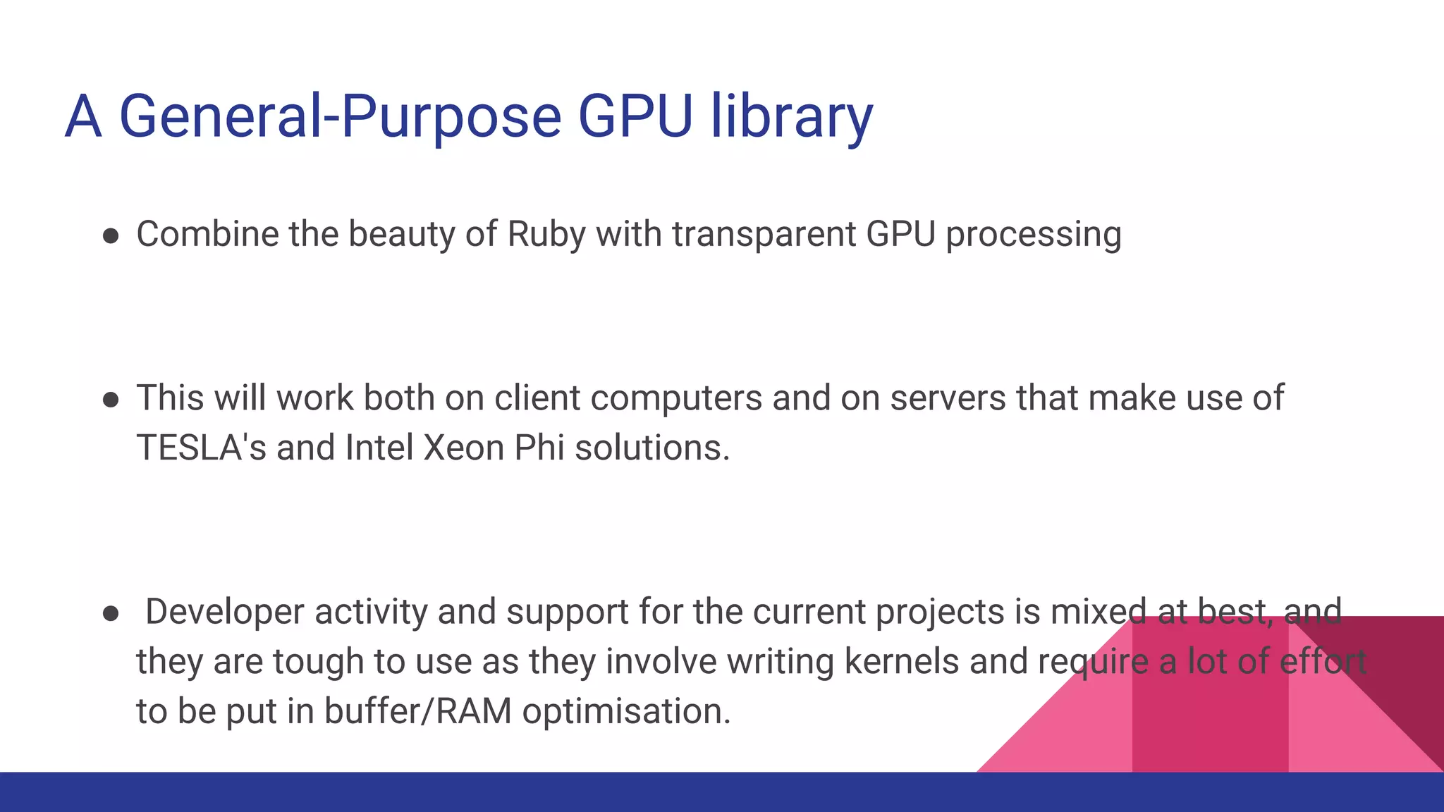 A General-Purpose GPU library
● Combine the beauty of Ruby with transparent GPU processing
● This will work both on client computers and on servers that make use of
TESLA's and Intel Xeon Phi solutions.
● Developer activity and support for the current projects is mixed at best, and
they are tough to use as they involve writing kernels and require a lot of effort
to be put in buffer/RAM optimisation.
 