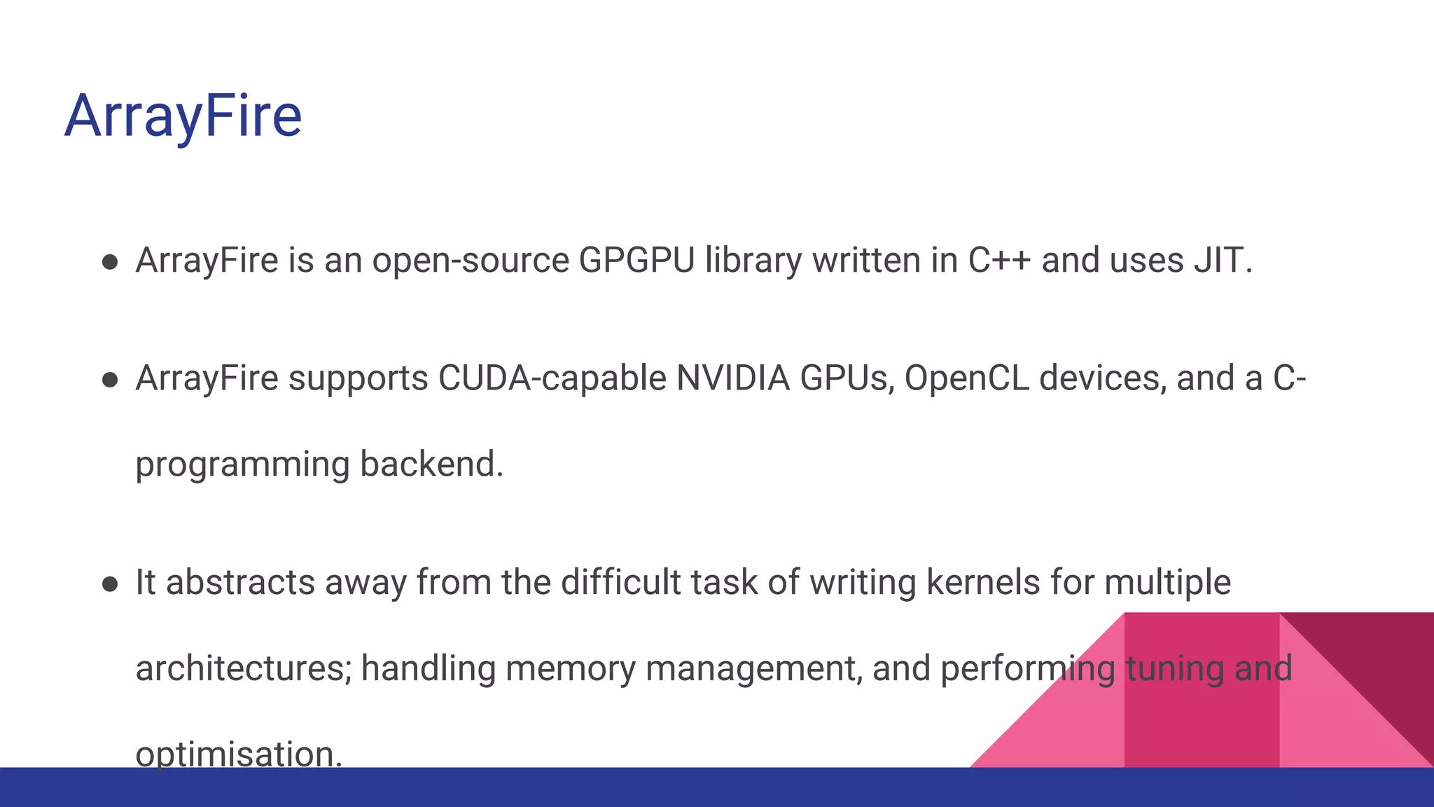 ArrayFire
● ArrayFire is an open-source GPGPU library written in C++ and uses JIT.
● ArrayFire supports CUDA-capable NVIDIA GPUs, OpenCL devices, and a C-
programming backend.
● It abstracts away from the difficult task of writing kernels for multiple
architectures; handling memory management, and performing tuning and
optimisation.
 