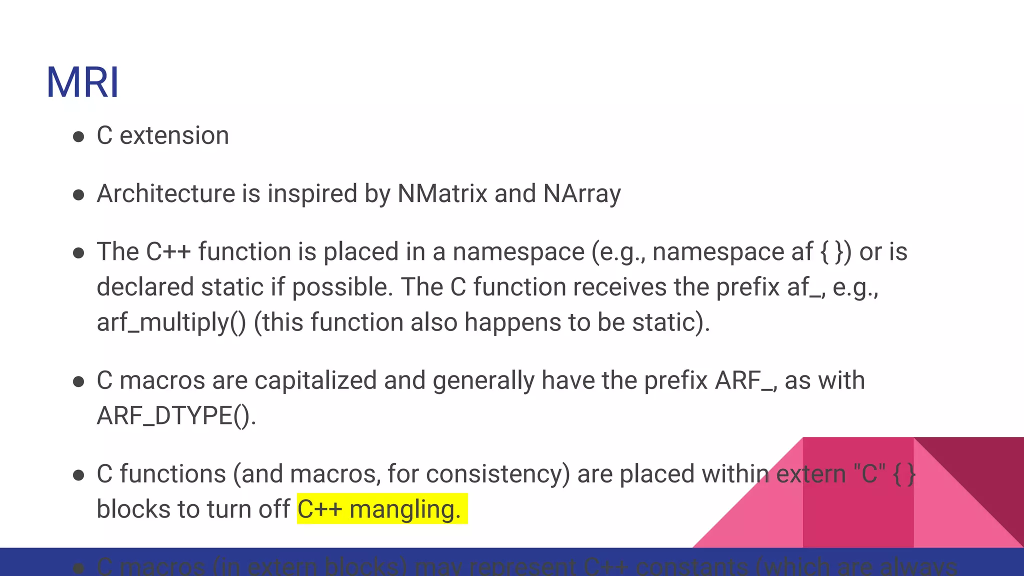 MRI
● C extension
● Architecture is inspired by NMatrix and NArray
● The C++ function is placed in a namespace (e.g., namespace af { }) or is
declared static if possible. The C function receives the prefix af_, e.g.,
arf_multiply() (this function also happens to be static).
● C macros are capitalized and generally have the prefix ARF_, as with
ARF_DTYPE().
● C functions (and macros, for consistency) are placed within extern "C" { }
blocks to turn off C++ mangling.
● C macros (in extern blocks) may represent C++ constants (which are always
 