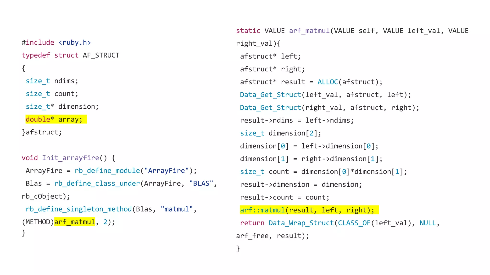 #include <ruby.h>
typedef struct AF_STRUCT
{
size_t ndims;
size_t count;
size_t* dimension;
double* array;
}afstruct;
void Init_arrayfire() {
ArrayFire = rb_define_module("ArrayFire");
Blas = rb_define_class_under(ArrayFire, "BLAS",
rb_cObject);
rb_define_singleton_method(Blas, "matmul",
(METHOD)arf_matmul, 2);
}
static VALUE arf_matmul(VALUE self, VALUE left_val, VALUE
right_val){
afstruct* left;
afstruct* right;
afstruct* result = ALLOC(afstruct);
Data_Get_Struct(left_val, afstruct, left);
Data_Get_Struct(right_val, afstruct, right);
result->ndims = left->ndims;
size_t dimension[2];
dimension[0] = left->dimension[0];
dimension[1] = right->dimension[1];
size_t count = dimension[0]*dimension[1];
result->dimension = dimension;
result->count = count;
arf::matmul(result, left, right);
return Data_Wrap_Struct(CLASS_OF(left_val), NULL,
arf_free, result);
}
 