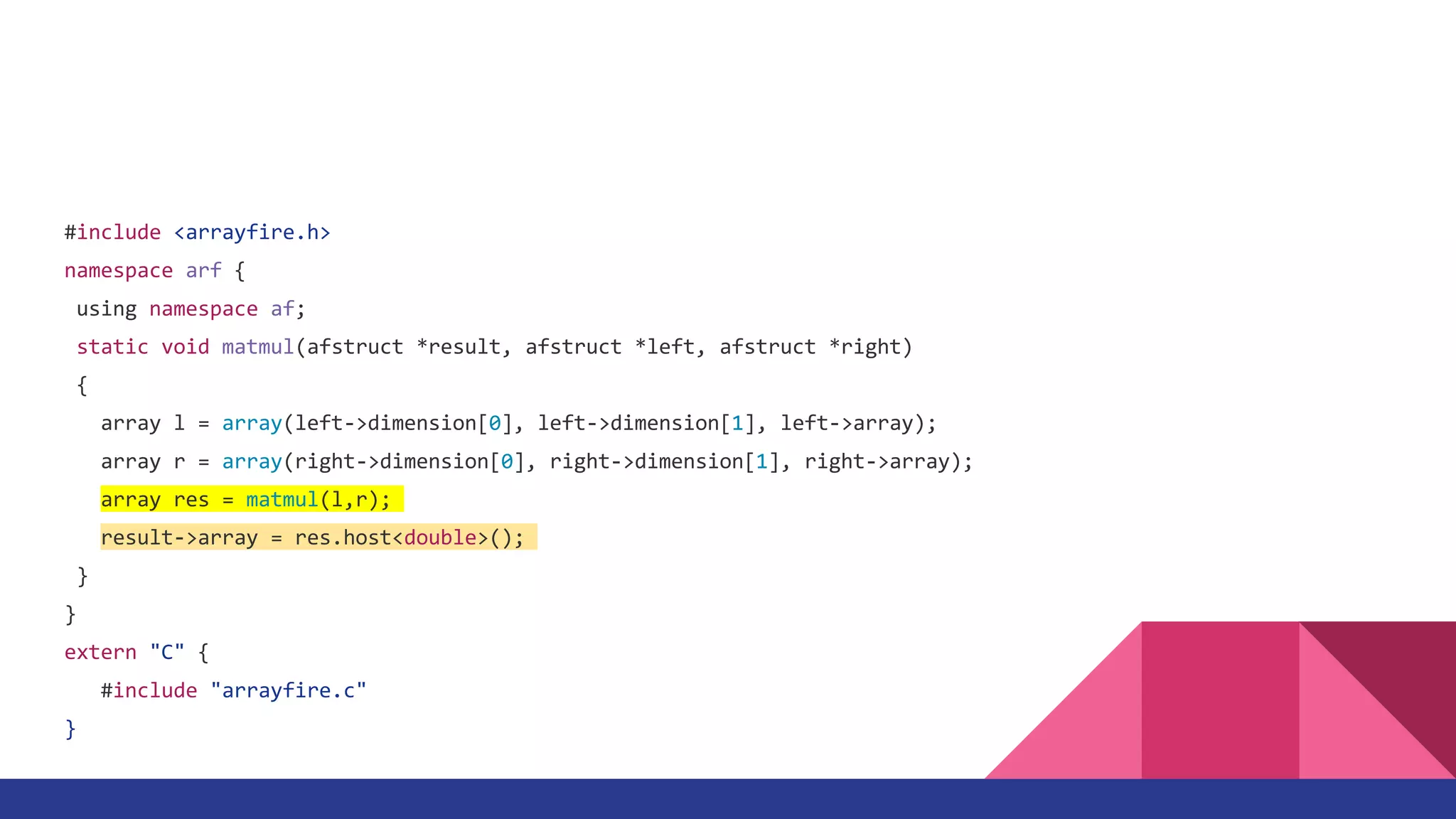 #include <arrayfire.h>
namespace arf {
using namespace af;
static void matmul(afstruct *result, afstruct *left, afstruct *right)
{
array l = array(left->dimension[0], left->dimension[1], left->array);
array r = array(right->dimension[0], right->dimension[1], right->array);
array res = matmul(l,r);
result->array = res.host<double>();
}
}
extern "C" {
#include "arrayfire.c"
}
 