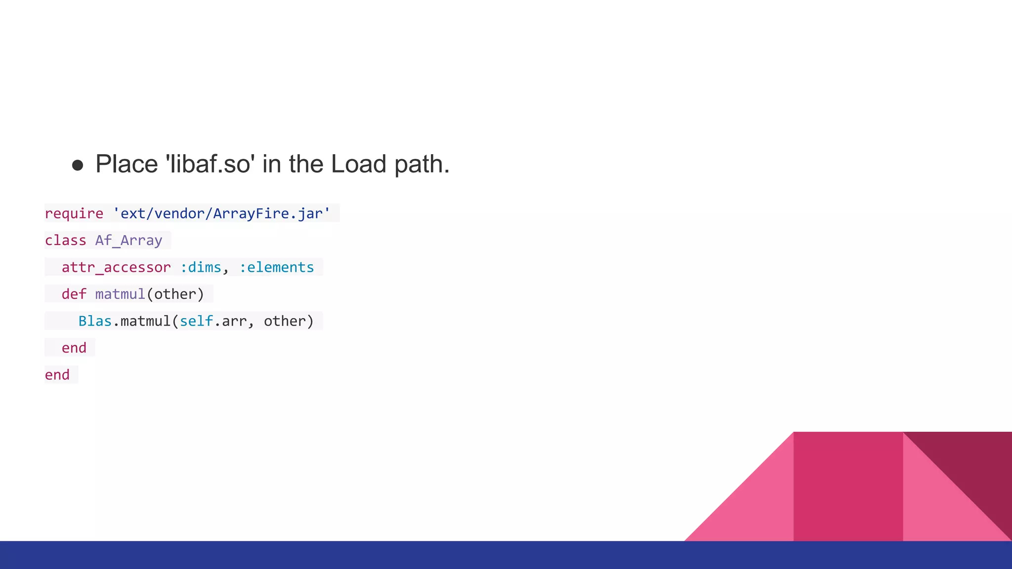 ● Place 'libaf.so' in the Load path.
require 'ext/vendor/ArrayFire.jar'
class Af_Array
attr_accessor :dims, :elements
def matmul(other)
Blas.matmul(self.arr, other)
end
end
 