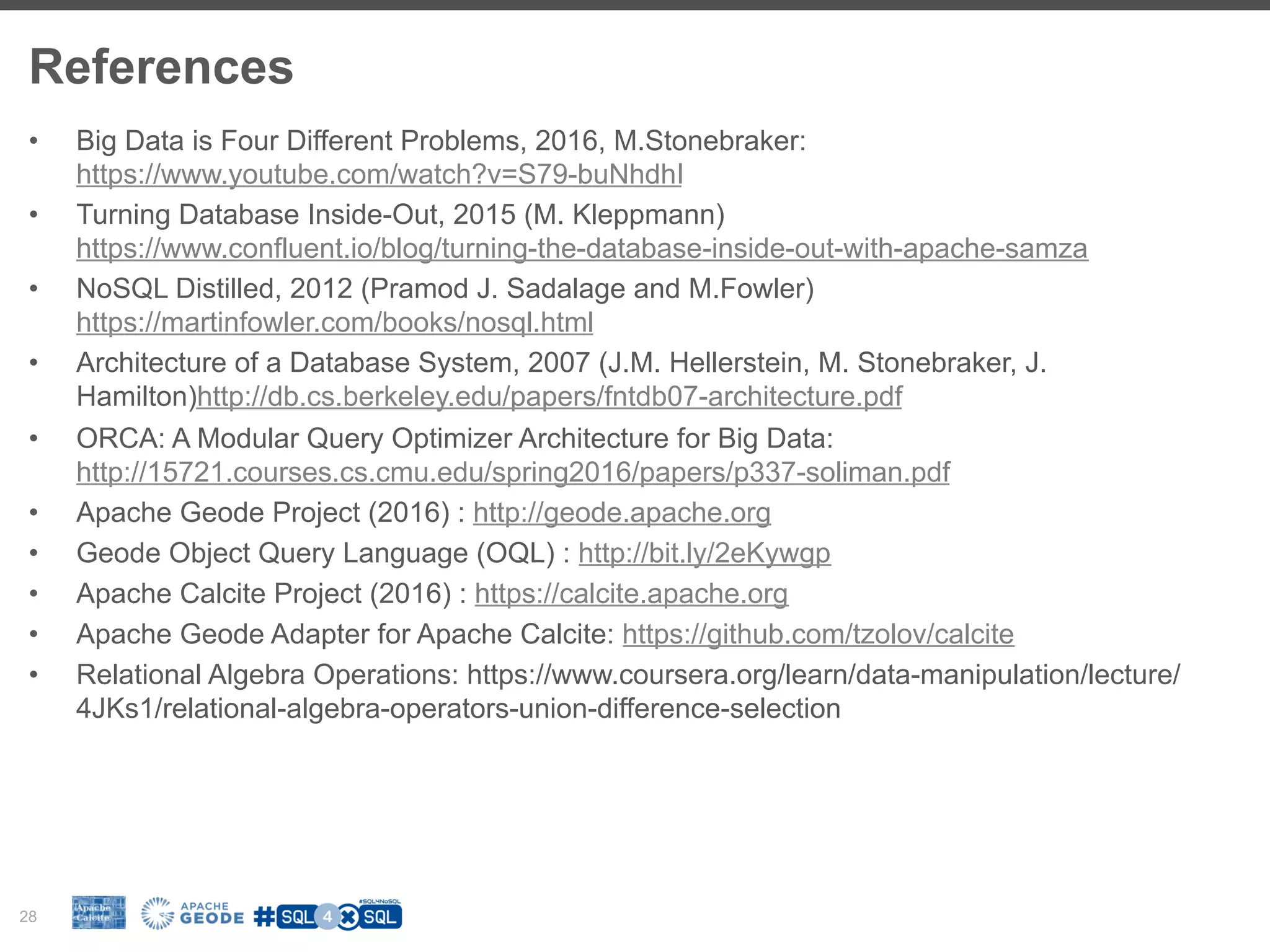 References 28 •  Big Data is Four Different Problems, 2016, M.Stonebraker: https://www.youtube.com/watch?v=S79-buNhdhI •  Turning Database Inside-Out, 2015 (M. Kleppmann) https://www.confluent.io/blog/turning-the-database-inside-out-with-apache-samza •  NoSQL Distilled, 2012 (Pramod J. Sadalage and M.Fowler) https://martinfowler.com/books/nosql.html •  Architecture of a Database System, 2007 (J.M. Hellerstein, M. Stonebraker, J. Hamilton)http://db.cs.berkeley.edu/papers/fntdb07-architecture.pdf •  ORCA: A Modular Query Optimizer Architecture for Big Data: http://15721.courses.cs.cmu.edu/spring2016/papers/p337-soliman.pdf •  Apache Geode Project (2016) : http://geode.apache.org •  Geode Object Query Language (OQL) : http://bit.ly/2eKywgp •  Apache Calcite Project (2016) : https://calcite.apache.org •  Apache Geode Adapter for Apache Calcite: https://github.com/tzolov/calcite •  Relational Algebra Operations: https://www.coursera.org/learn/data-manipulation/lecture/ 4JKs1/relational-algebra-operators-union-difference-selection 