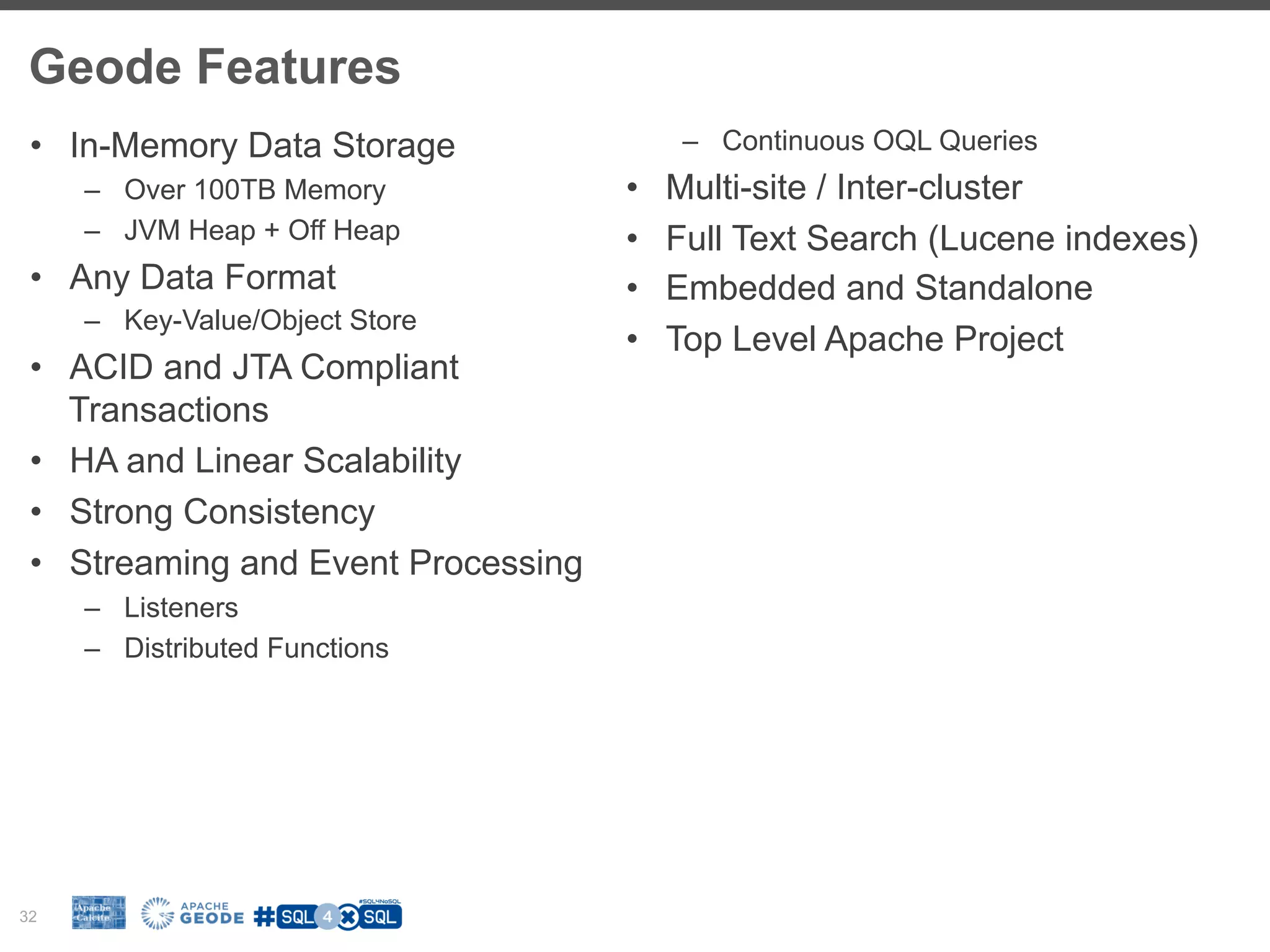 Geode Features 32 •  In-Memory Data Storage –  Over 100TB Memory –  JVM Heap + Off Heap •  Any Data Format –  Key-Value/Object Store •  ACID and JTA Compliant Transactions •  HA and Linear Scalability •  Strong Consistency •  Streaming and Event Processing –  Listeners –  Distributed Functions –  Continuous OQL Queries •  Multi-site / Inter-cluster •  Full Text Search (Lucene indexes) •  Embedded and Standalone •  Top Level Apache Project 