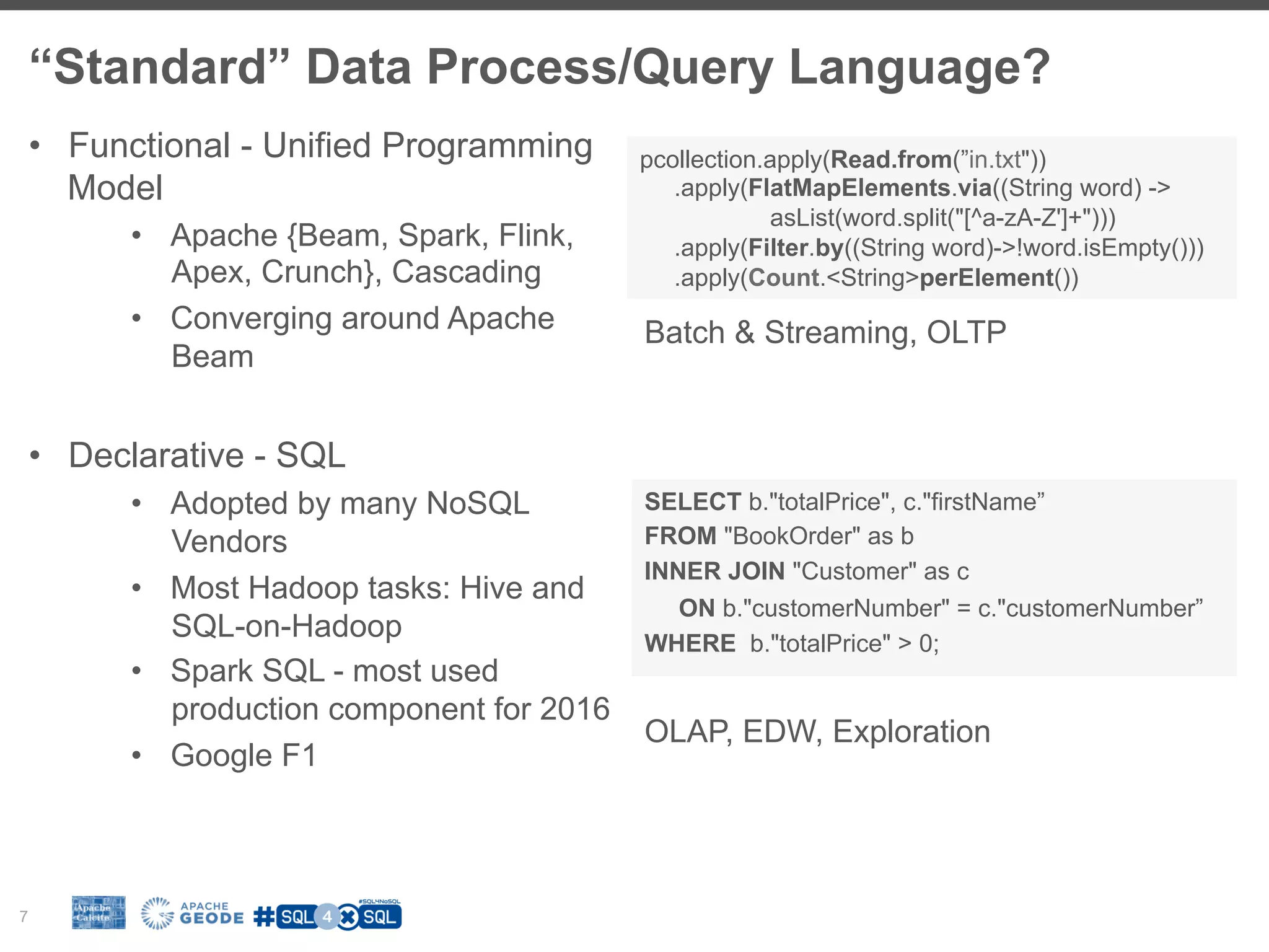 “Standard” Data Process/Query Language? 7 •  Functional - Unified Programming Model •  Apache {Beam, Spark, Flink, Apex, Crunch}, Cascading •  Converging around Apache Beam •  Declarative - SQL •  Adopted by many NoSQL Vendors •  Most Hadoop tasks: Hive and SQL-on-Hadoop •  Spark SQL - most used production component for 2016 •  Google F1 pcollection.apply(Read.from(”in.txt")) .apply(FlatMapElements.via((String word) -> asList(word.split("[^a-zA-Z']+"))) .apply(Filter.by((String word)->!word.isEmpty())) .apply(Count.<String>perElement()) SELECT b."totalPrice", c."firstName” FROM "BookOrder" as b INNER JOIN "Customer" as c ON b."customerNumber" = c."customerNumber” WHERE b."totalPrice" > 0; Batch & Streaming, OLTP OLAP, EDW, Exploration 