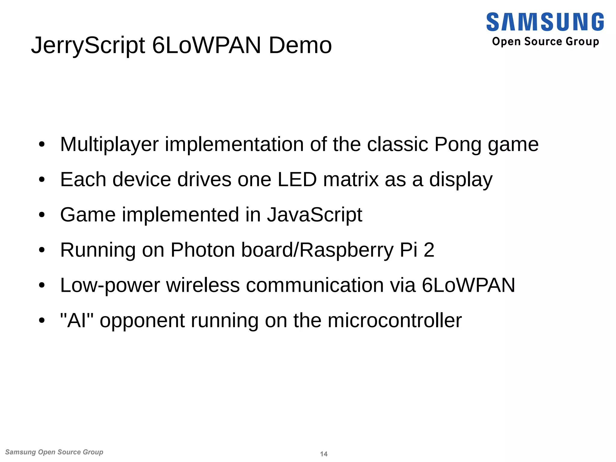 14Samsung Open Source Group
JerryScript 6LoWPAN Demo
● Multiplayer implementation of the classic Pong game
● Each device drives one LED matrix as a display
● Game implemented in JavaScript
● Running on Photon board/Raspberry Pi 2
● Low-power wireless communication via 6LoWPAN
● "AI" opponent running on the microcontroller
 