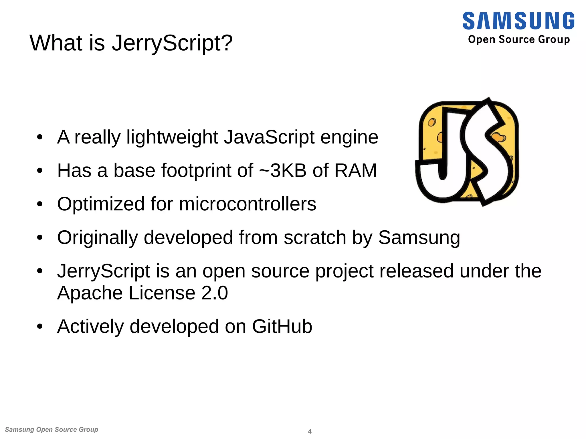 4Samsung Open Source Group
What is JerryScript?
● A really lightweight JavaScript engine
● Has a base footprint of ~3KB of RAM
● Optimized for microcontrollers
● Originally developed from scratch by Samsung
● JerryScript is an open source project released under the
Apache License 2.0
● Actively developed on GitHub
 