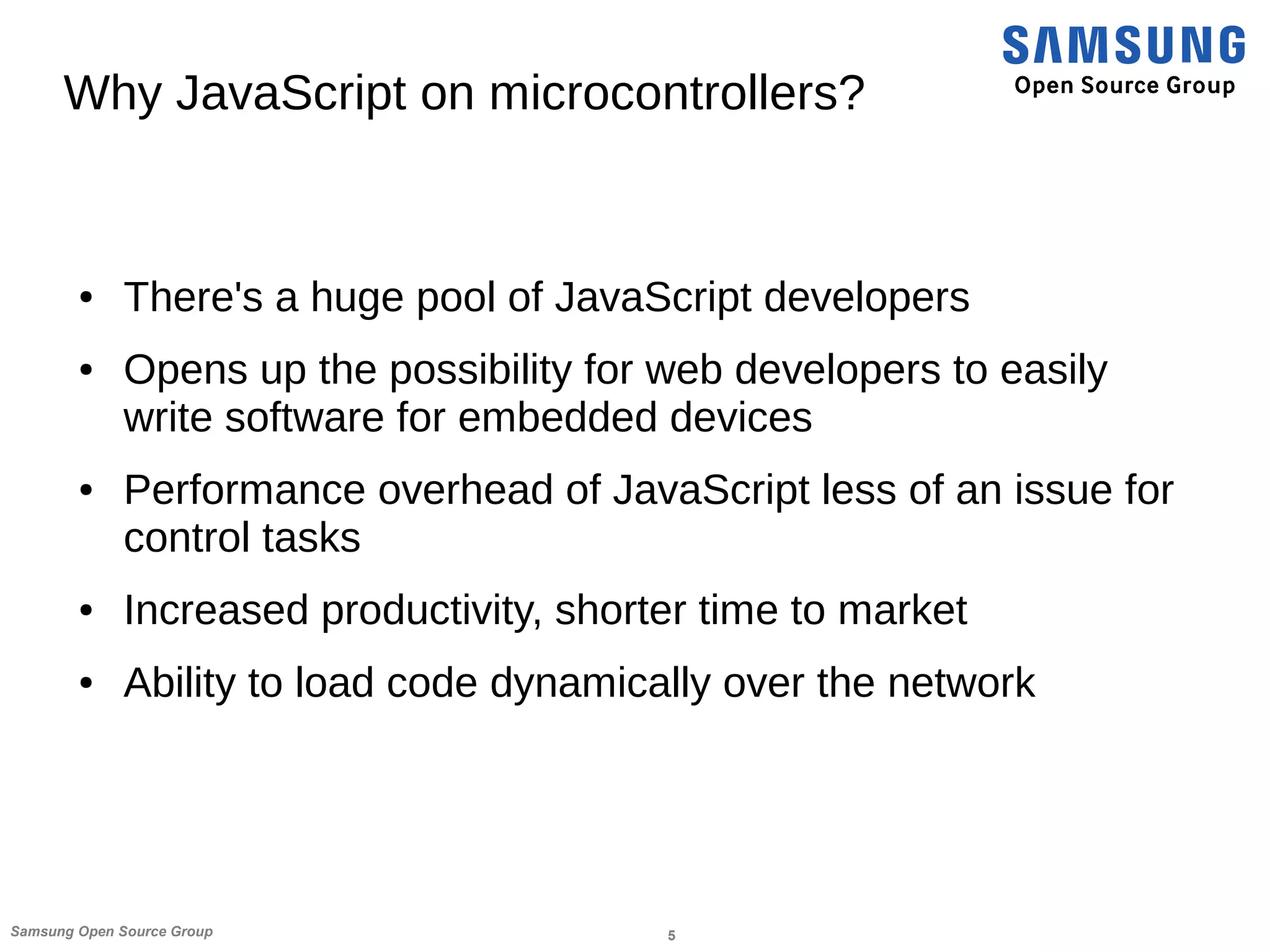 5Samsung Open Source Group
Why JavaScript on microcontrollers?
● There's a huge pool of JavaScript developers
● Opens up the possibility for web developers to easily
write software for embedded devices
● Performance overhead of JavaScript less of an issue for
control tasks
● Increased productivity, shorter time to market
● Ability to load code dynamically over the network
 